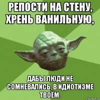 репости на стену, хрень ванильную, дабы люди не сомневались, в идиотизме твоём.