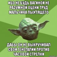 ибо не будь вагиной не разумной оцени труд мальчика пыхтящего дабы он не выкручивал свои генеталии против часовой стрелки