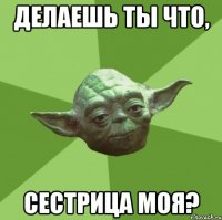 делаешь ты что, сестрица моя?