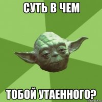 суть в чем тобой утаенного?