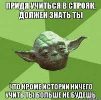 придя учиться в строяк, должен знать ты что кроме истории ничего учить ты больше не будешь