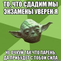 то, что сдадим мы экзамены уверен я не очкуй так что парень, да прибудет с тобой сила