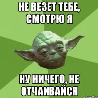 не везет тебе, смотрю я ну ничего, не отчаивайся