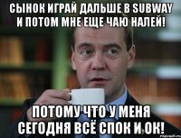 сынок играй дальше в subway и потом мне еще чаю налей! потому что у меня сегодня всё спок и ок!