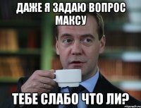 даже я задаю вопрос максу тебе слабо что ли?