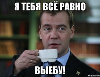 я тебя всё равно выебу!