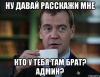 ну давай расскажи мне кто у тебя там брат? админ?