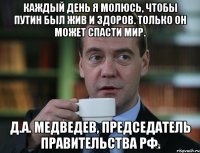 каждый день я молюсь, чтобы путин был жив и здоров. только он может спасти мир. д.а. медведев, председатель правительства рф.