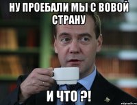 ну проебали мы с вовой страну и что ?!