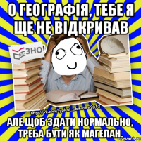 о географія, тебе я ще не відкривав але щоб здати нормально, треба бути як магелан.