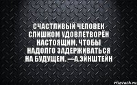 Счастливый человек слишком удовлетворён настоящим, чтобы надолго задерживаться на будущем. ---А.Эйнштейн