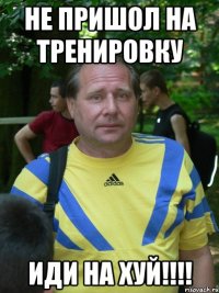 не пришол на тренировку иди на хуй!!!