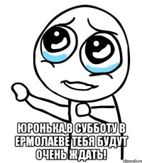  юронька,в субботу в ермолаеве тебя будут очень ждать!