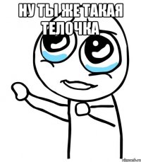 ну ты же такая телочка 