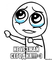  не уезжай сегодня!!!=)