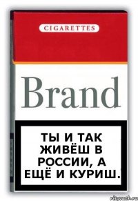 Ты и так живёш в россии, а ещё и куриш.