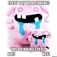 every day we drinking! we drinking every day!                                   hey!