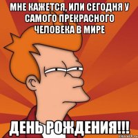 мне кажется, или сегодня у самого прекрасного человека в мире день рождения!!!