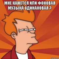 мне кажется или фоновая музыка одинаковая ? 