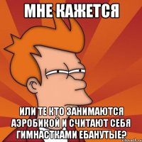 мне кажется или те кто занимаются аэробикой и считают себя гимнастками ебанутые?