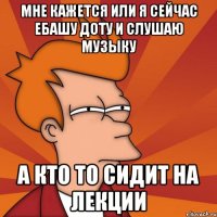 мне кажется или я сейчас ебашу доту и слушаю музыку а кто то сидит на лекции