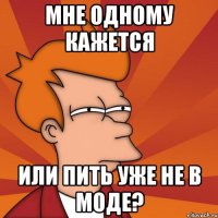 мне одному кажется или пить уже не в моде?