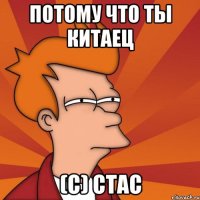 потому что ты китаец (с) стас