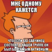 мне одному кажется что если бы савчинец состоял в нашей группе он был бы самым активным