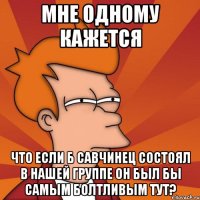 мне одному кажется что если б савчинец состоял в нашей группе он был бы самым болтливым тут?