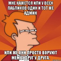 мне кажется или у всех пабликов один и тот же админ или же они просто воруют мемы друг у друга.