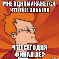 мне одному кажется, что все забыли что сегодня финал ле?