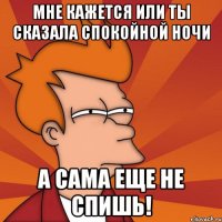 мне кажется или ты сказала спокойной ночи а сама еще не спишь!