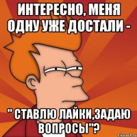 интересно, меня одну уже достали - " ставлю лайки,задаю вопросы"?