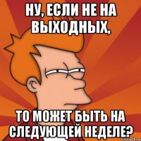 ну, если не на выходных, то может быть на следующей неделе?