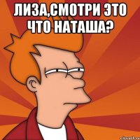 лиза,смотри это что наташа? 