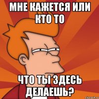 мне кажется или кто то что ты здесь делаешь?