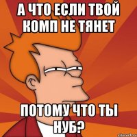 а что если твой комп не тянет потому что ты нуб?