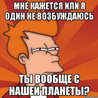 мне кажется или я один не возбуждаюсь ты вообще с нашей планеты?