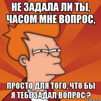 не задала ли ты, часом мне вопрос, просто для того, что бы я тебе задал вопрос ?