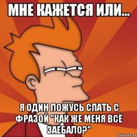 мне кажется или... я один ложусь спать с фразой "как же меня всё заебало?"