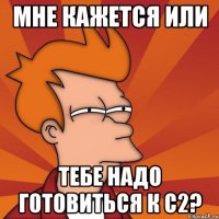 мне кажется или тебе надо готовиться к c2?