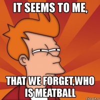 it seems to me, that we forget,who is meatball