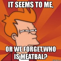 it seems to me, or we forget,who is meatbal?