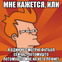 мне кажется, или я один не смотрю футбол сейчас, потомушто потомушто мне на него пофиг!