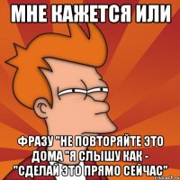 мне кажется или фразу "не повторяйте это дома "я слышу как - "сделай это прямо сейчас"