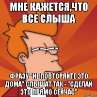 мне кажется,что все слыша фразу "не повторяйте это дома" слышат так - "сделай это прямо сейчас"