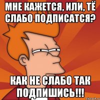 мне кажется, или, тё слабо подписатся? как не слабо так подпишись!!!