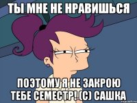 ты мне не нравишься поэтому я не закрою тебе семестр! (с) сашка