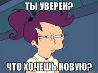 ты уверен? что хочешь новую?