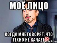 моё лицо когда мне говорят, что техно не качает